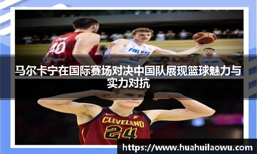 马尔卡宁在国际赛场对决中国队展现篮球魅力与实力对抗