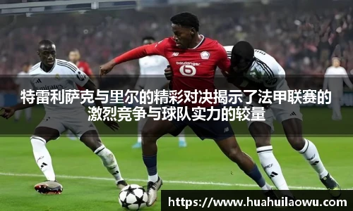 特雷利萨克与里尔的精彩对决揭示了法甲联赛的激烈竞争与球队实力的较量